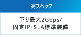 高スペック：下り最大2Gbps/ 固定IP・SLA標準装備
