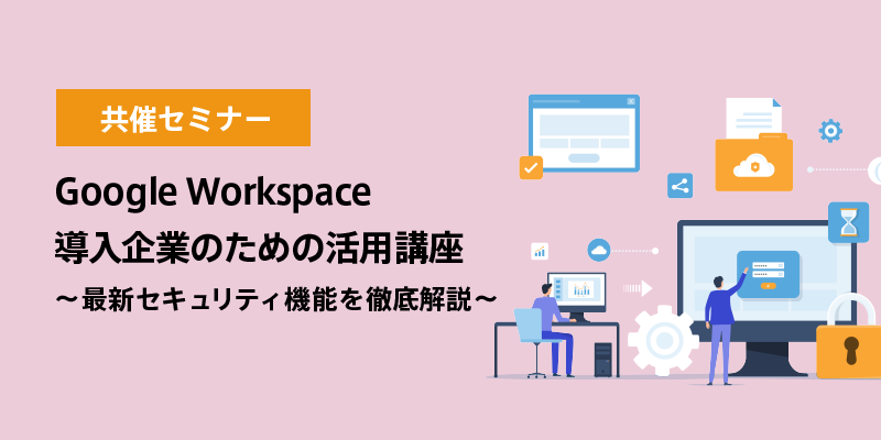 Google Workspace 導入企業のための活用講座<br>～最新セキュリティ機能を徹底解説～