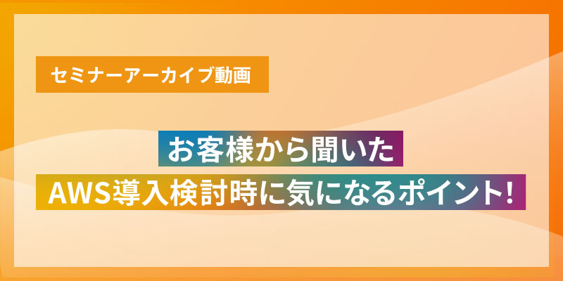 セミナーアーカイブ動画　お客様から聞いたAWS導入検討時に気になるポイント！