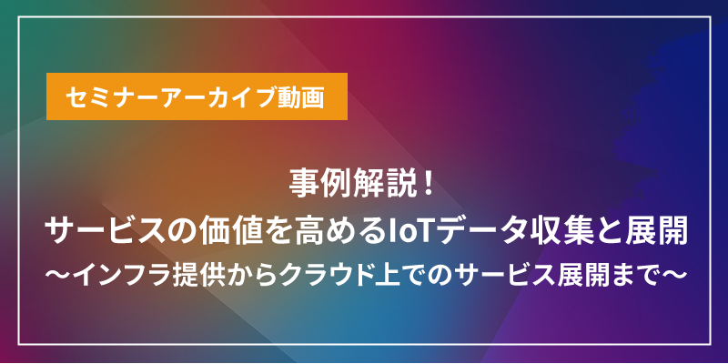 事例解説！サービスの価値を高めるIoTデータ収集と展開 ～インフラ提供からクラウド上でのサービス展開まで～
