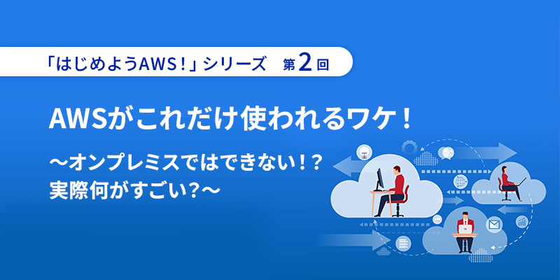 「はじめようAWS！」シリーズ第2回 <br>AWSがこれだけ使われるワケ！～オンプレミスではできない！？実際何がすごい？～