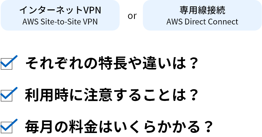 インターネットVPN AWS Site-to-Site VPN or 専用線接続 AWS Direct Connect それぞれの特長や違いは？ 利用時に注意することは？ 毎月の料金はいくらかかる？